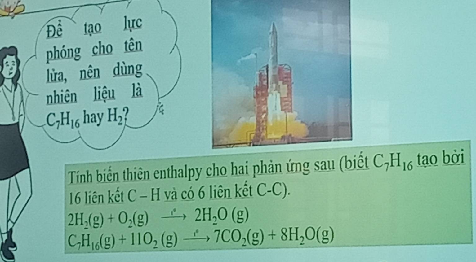 Để tạo lực 
phóng cho tên 
lửa, nên dùng 
nhiên liệu là
C_7H_16 hay H_2
Tính biến thiên enthalpy cho hai phản ứng sau (biết C_7H_16 tạo bởi
16 liên kết C - H và có 6 liên kết C-C).
2H_2(g)+O_2(g)to 2H_2O(g)
C_7H_16(g)+11O_2(g)to 7CO_2(g)+8H_2O(g)