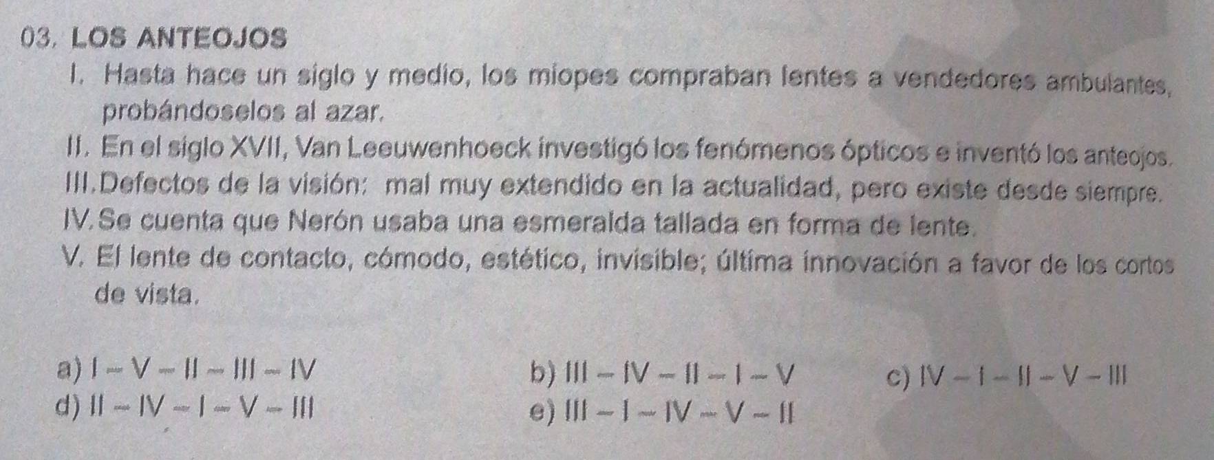 03, LOS ANTEOJOS
I. Hasta hace un siglo y medio, los miopes compraban lentes a vendedores ambulantes,
probándoselos al azar.
II. En el siglo XVII, Van Leeuwenhoeck investigó los fenómenos ópticos e inventó los anteojos.
III.Defectos de la visión: mal muy extendido en la actualidad, pero existe desde siempre.
IV.Se cuenta que Nerón usaba una esmeralda tallada en forma de lente.
V. El lente de contacto, cómodo, estético, invisible; última innovación a favor de los cortos
de vista.
a) I-V-beginvmatrix endvmatrix -beginvmatrix endvmatrix -Iendvmatrix -IV b) III-IV-II-1-V IV-1-II-V-III
C)
d) II-IV-I-V-III e) (i)-1-1V-V-11