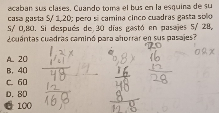 acaban sus clases. Cuando toma el bus en la esquina de su
casa gasta S/ 1,20; pero si camina cinco cuadras gasta solo
S/ 0,80. Si después de 30 días gastó en pasajes S/ 28,
¿cuántas cuadras caminó para ahorrar en sus pasajes?
A. 20
B. 40
C. 60
D. 80
B 100