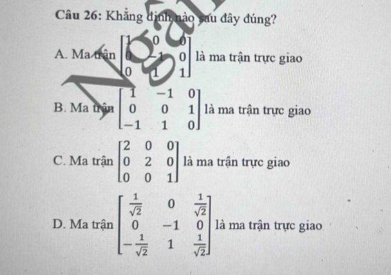 Khắng đinh nào sau đây đúng?
0
A. Ma trận o là ma trận trực giao
0 1 1
B. Ma trận beginbmatrix 1&-1&0 0&0&1 -1&1&0endbmatrix là ma trận trực giao
C. Ma trận beginbmatrix 2&0&0 0&2&0 0&0&1endbmatrix là ma trận trực giao
D. Ma trận beginbmatrix  1/sqrt(2) &0& 1/sqrt(2)  0&-1&0 - 1/sqrt(2) &1& 1/sqrt(2) endbmatrix là ma trận trực giao