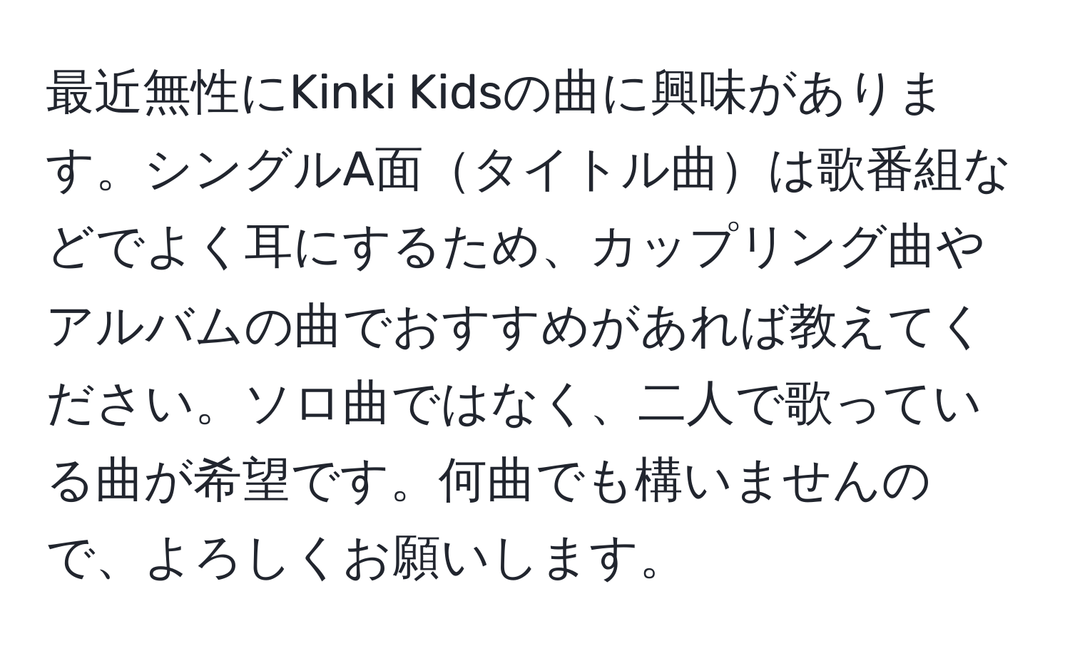 最近無性にKinki Kidsの曲に興味があります。シングルA面タイトル曲は歌番組などでよく耳にするため、カップリング曲やアルバムの曲でおすすめがあれば教えてください。ソロ曲ではなく、二人で歌っている曲が希望です。何曲でも構いませんので、よろしくお願いします。