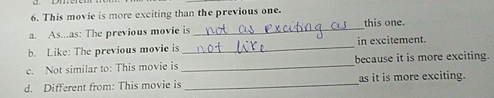 Dmere 
6. This movie is more exciting than the previous one. 
this one. 
a. As...as: The previous movie is 
_ 
b. Like: The previous movie is _in excitement. 
c. Not similar to: This movie is _because it is more exciting. 
d. Different from: This movie is _as it is more exciting.
