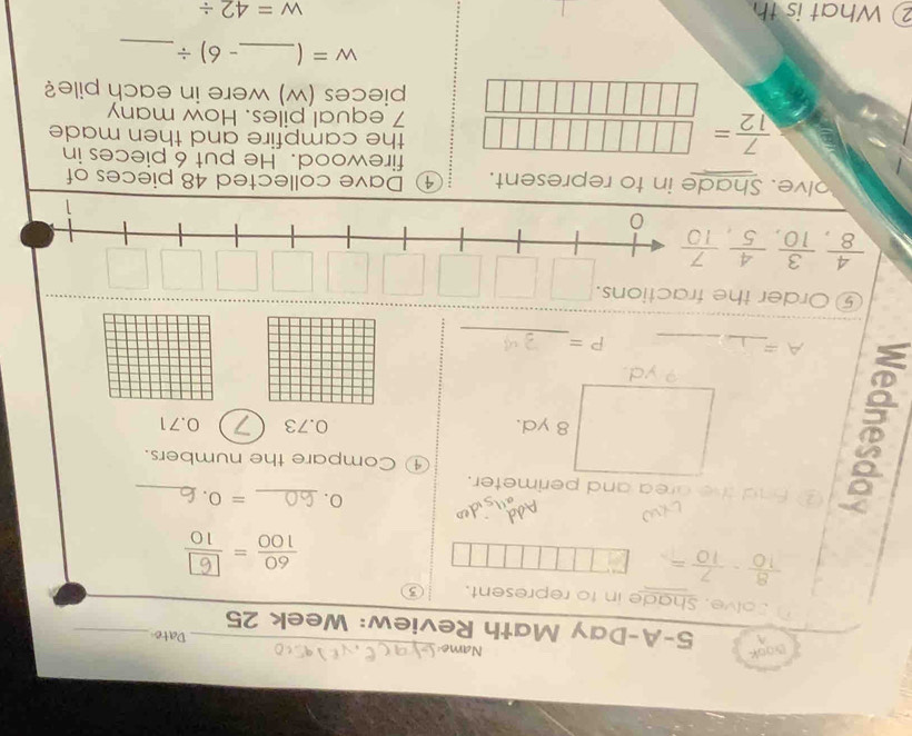 Book Name _Date_^(5-A-Day Math Review: Week 25 
Solve. Shade in to represent.
frac 8)10- 7/10 =
- 
w 
0. _ =0. _ 
② fnd the drea and perimeter. 
□  
① Compare the numbers. 
(□)° 8 yd. 0.73 0.71
a yd. 
_ 
_
A=
P=
⑤ Order the fractions.
 4/8 ,  3/10 ,  4/5 ,  7/10 
0 
1 
olve. Shade in to represent. ④ Dave collected 48 pieces of 
firewood. He put 6 pieces in 
the campfire and then made
7 equal piles. How many
 7/12 = □ □ □ □ □ □ □ /□ □ □ □ □ □ □   pieces (w) were in each pile?
w= _ -6)/ _ 
② What is th w=42/