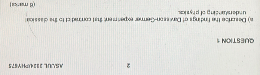 AS/JUL 2024/PHY675 
QUESTION 1 
a) Describe the findings of Davisson-Germer experiment that contradict to the classical 
understanding of physics. 
(6 marks)