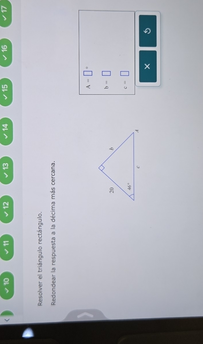 10
11 12 13 14 15 16 17
Resolver el triángulo rectángulo.
Redondear la respuesta a la décima más cercana.
A=□°
b=□
c=□
×