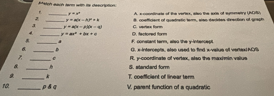 Match each term with its description:
_ y=x^2 A. x-coordinate of the vertex, also the axis of symmetry (AOS)
2 _ y=a(x-h)^2+k B. coefficient of quadratic term, also decides direction of graph
3 _ y=a(x-p)(x-q) C. vertex form
_ y=ax^2+bx+c D. factored form
5. _a F. constant term, also the y-intercept
6. _b G. x-intercepts, also used to find x -value of vertex/AOS
_C R. y-coordinate of vertex, also the max/min value
8. _S. standard form
h
k
9. _T. coefficient of linear term
10. _ p & q V. parent function of a quadratic