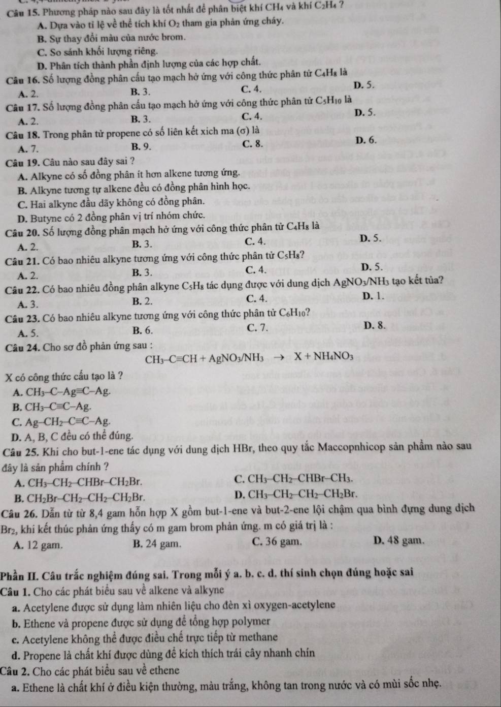 Phương pháp nào sau đây là tốt nhất để phân biệt khí CH₄ và khí C₂H₄ ?
A. Dựa vào tỉ lệ về thể tích khí O_2 tham gia phản ứng cháy.
B. Sự thay đổi màu của nước brom.
C. So sánh khối lượng riêng.
D. Phân tích thành phần định lượng của các hợp chất.
Câu 16. Số lượng đồng phân cấu tạo mạch hở ứng với công thức phân tử C₄H₈ là
A. 2. B. 3. C. 4.
D. 5.
Câu 17. Số lượng đồng phân cấu tạo mạch hở ứng với công thức phân tử C5H₁ là
A. 2. B. 3. C. 4. D. 5.
Câu 18. Trong phân tử propene có số liên kết xịch ma (σ) là
A. 7. B. 9. C. 8.
D. 6.
Câu 19. Câu nào sau đây sai ?
A. Alkyne có số đồng phân ít hơn alkene tương ứng.
B. Alkyne tương tự alkene đều có đồng phân hình học.
C. Hai alkyne đầu dãy không có đồng phân.
D. Butyne có 2 đồng phân vị trí nhóm chức.
Câu 20. Số lượng đồng phân mạch hở ứng với công thức phân tử C_4H_8 là
A. 2. B. 3. C. 4.
D. 5.
Câu 21. Có bao nhiêu alkyne tương ứng với công thức phân tử C_5H_8 ?
A. 2. B. 3.
C. 4. D. 5.
Câu 22. Có bao nhiêu đồng phân alkyne C₅H₈ tác dụng được với dung dịch / AgNC NO3/NH3 tạo kết tủa?
A. 3. B. 2. C. 4.
D. 1.
Câu 23. Có bao nhiêu alkyne tương ứng với công thức phân tử C_6H_10
A. 5. B. 6. C. 7.
D. 8.
Câu 24. Cho sơ đồ phản ứng sau :
CH_3-Cequiv CH+AgNO_3/NH_3to X+NH_4NO_3
X có công thức cấu tạo là ?
A. CH_3-C-Agequiv C-Ag.
B. CH_3-Cequiv C-Ag.
C. Ag-CH_2-Cequiv C-Ag.
D. A, B, C đều có thể đúng.
Câu 25. Khi cho but-1-ene tác dụng với dung dịch HBr, theo quy tắc Maccopnhicop sản phầm nào sau
đây là sản phầm chính ?
A. CH_3-CH_2-CHBr-CH_2Br.
C. CH_3-CH_2-  HBr-CH_3.
B. CH_2Br-CH_2-CH_2-CH_2Br. D. CH_3-CH_2-CH_2-CH_2Br.
Câu 26. Dẫn từ từ 8,4 gam hỗn hợp X gồm but-1-ene và but-2-ene lội chậm qua bình đựng dung dịch
Br2, khi kết thúc phản ứng thấy có m gam brom phản ứng. m có giá trị là :
A. 12 gam. B. 24 gam. C. 36 gam. D. 48 gam.
Phần II. Câu trắc nghiệm đúng sai, Trong mỗi ý a, b. c. d, thí sinh chọn đúng hoặc sai
Câu 1. Cho các phát biểu sau về alkene và alkyne
a. Acetylene được sử dụng làm nhiên liệu cho đèn xì oxygen-acetylene
b. Ethene và propene được sử dụng để tổng hợp polymer
c. Acetylene không thể được điều chế trực tiếp từ methane
d. Propene là chất khí được dùng đề kích thích trái cây nhanh chín
Câu 2. Cho các phát biểu sau về ethene
a. Ethene là chất khí ở điều kiện thường, màu trắng, không tan trong nước và có mùi sốc nhẹ.