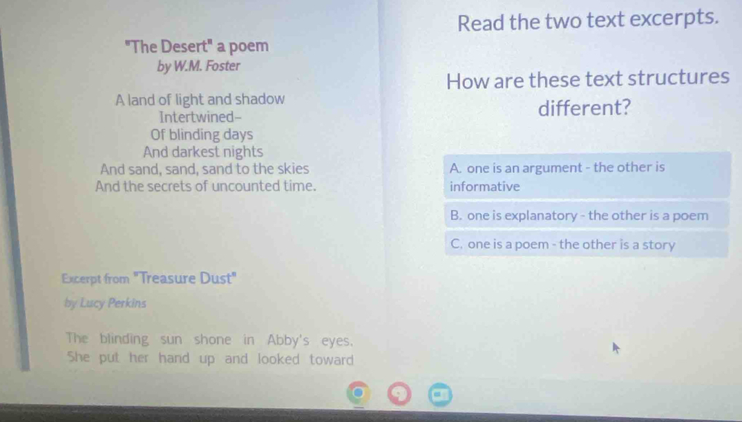 Read the two text excerpts.
"The Desert" a poem
by W.M. Foster
How are these text structures
A land of light and shadow
Intertwined- different?
Of blinding days
And darkest nights
And sand, sand, sand to the skies A. one is an argument - the other is
And the secrets of uncounted time. informative
B. one is explanatory - the other is a poem
C. one is a poem - the other is a story
Excerpt from "Treasure Dust"
by Lucy Perkins
The blinding sun shone in Abby's eyes.
She put her hand up and looked toward