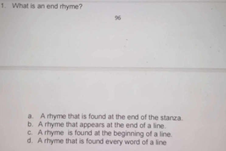 What is an end rhyme?
96
a. A rhyme that is found at the end of the stanza.
b. A rhyme that appears at the end of a line.
c. A rhyme is found at the beginning of a line.
d. A rhyme that is found every word of a line