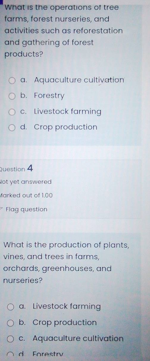 What is the operations of tree
farms, forest nurseries, and
activities such as reforestation
and gathering of forest 
products?
a. Aquaculture cultivation
b. Forestry
c. Livestock farming
d. Crop production
Question 4
Not yet answered
Marked out of 1.00
Flag question
What is the production of plants,
vines, and trees in farms,
orchards, greenhouses, and
nurseries?
a. Livestock farming
b. Crop production
c. Aquaculture cultivation
d Forestrv