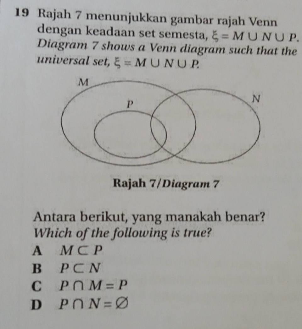 Rajah 7 menunjukkan gambar rajah Venn
dengan keadaan set semesta, xi =M∪ N∪ P. 
Diagram 7 shows a Venn diagram such that the
universal set, xi =M∪ N∪ P. 
Rajah 7/Diagram 7
Antara berikut, yang manakah benar?
Which of the following is true?
A M⊂ P
B P⊂ N
C P∩ M=P
D P∩ N=varnothing