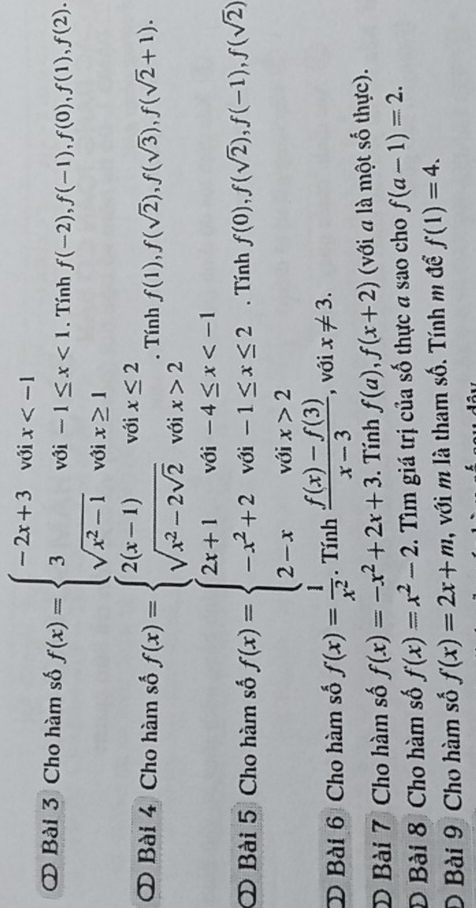 ② Bài 3 Cho hàm số f(x)=beginarrayl -2x+3voix <1. sqrt(x^2-1)voix≥ 1endarray.. Tính f(-2), f(-1), f(0), f(1), f(2). 
O Bài 4 Cho hàm số f(x)=beginarrayl 2(x-1)voix≤ 2 sqrt(x^2-2sqrt 2)voix>2endarray.. Tính f(1), f(sqrt(2)), f(sqrt(3)), f(sqrt(2)+1). 
O Bài 5 Cho hàm số f(x)=beginarrayl 2x+1when-4≤ x 2endarray.. Tính f(0), f(sqrt(2)), f(-1), f(sqrt(2))
D Bài 6 Cho hàm số f(x)= 1/x^2 . Tính  (f(x)-f(3))/x-3  , với x!= 3. 
D Bài 7 Cho hàm số f(x)=-x^2+2x+3. Tính f(a), f(x+2) (với a là một số thực). 
D Bài 8 Cho hàm số f(x)=x^2-2. Tìm giá trị của số thực a sao cho f(a-1)=2. 
D Bài 9 Cho hàm số f(x)=2x+m , với m là tham số. Tính m đề f(1)=4.