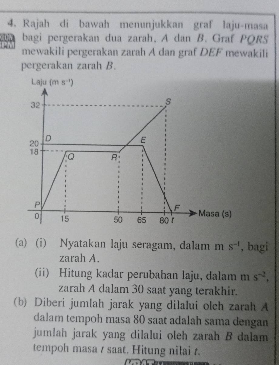 Rajah di bawah menunjukkan graf laju-masa
bagi pergerakan dua zarah, A dan B. Graf PQRS
mewakili pergerakan zarah A dan graf DEF mewakili
pergerakan zarah B.
(a) (i) Nyatakan laju seragam, dalam m s^(-1) , bagi
zarah A.
(ii) Hitung kadar perubahan laju, dalam m S^(-2),
zarah A dalam 30 saat yang terakhir.
(b) Diberi jumlah jarak yang dilalui oleh zarah A
dalam tempoh masa 80 saat adalah sama dengan
jumlah jarak yang dilalui oleh zarah B dalam
tempoh masa t saat. Hitung nilai t.