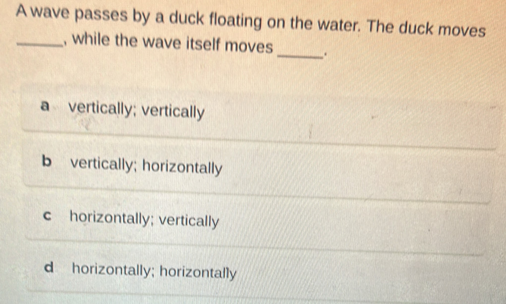 A wave passes by a duck floating on the water. The duck moves
_, while the wave itself moves _.
a vertically; vertically
b vertically; horizontally
c horizontally; vertically
d horizontally; horizontally