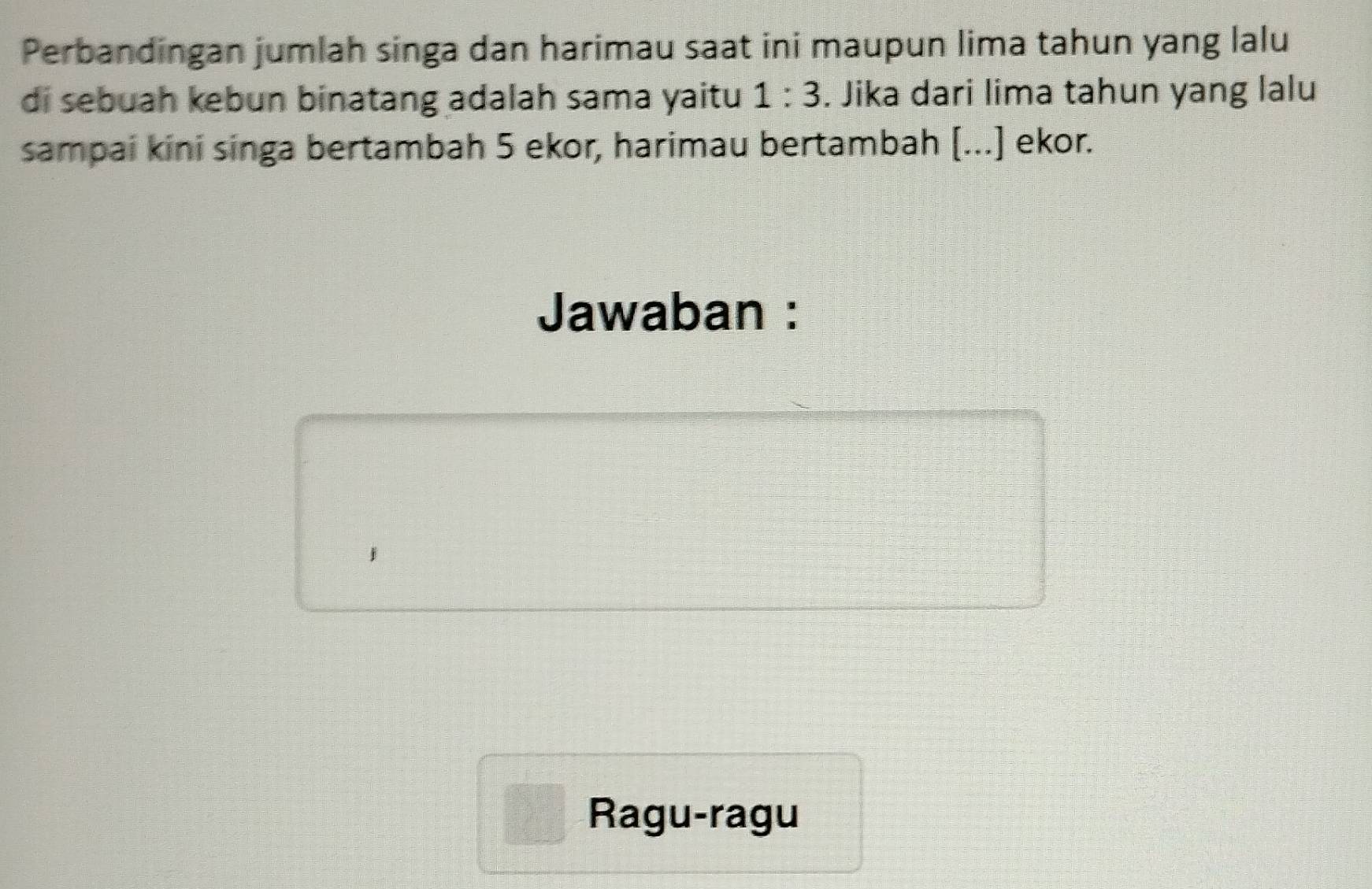 Perbandingan jumlah singa dan harimau saat ini maupun lima tahun yang lalu 
di sebuah kebun binatang adalah sama yaitu 1:3. Jika dari lima tahun yang lalu 
sampai kini singa bertambah 5 ekor, harimau bertambah [...] ekor. 
Jawaban : 
Ragu-ragu