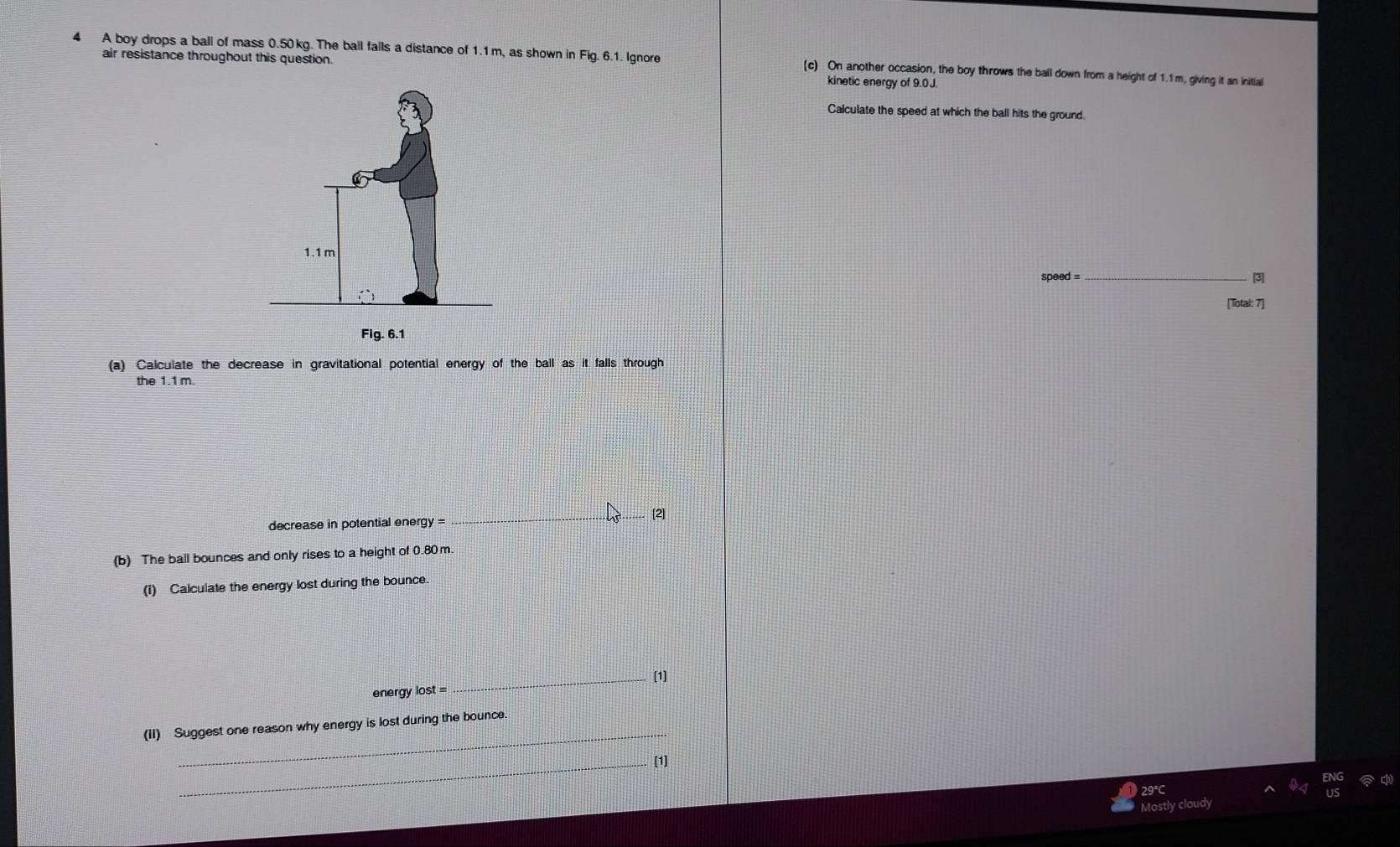 A boy drops a ball of mass 0.50kg. The ball falls a distance of 1.1 m, as shown in Fig. 6.1. Ignore (c) On another occasion, the boy throws the ball down from a height of 1.1m, giving it an initial 
air resistance throughout this question. kinetic energy of 9.0J
Calculate the speed at which the ball hits the ground. 
speed = _[3] 
[Total: 7] 
(a) Calculate the decrease in gravitational potential energy of the ball as it falls through 
the 1.1 m. 
_ 
[2] 
decrease in potential energy = 
(b) The ball bounces and only rises to a height of 0.80 m. 
(1) Calculate the energy lost during the bounce. 
energy lost = _[1] 
_ 
(II) Suggest one reason why energy is lost during the bounce 
_[1] 
29°C 
Mostly cloudy