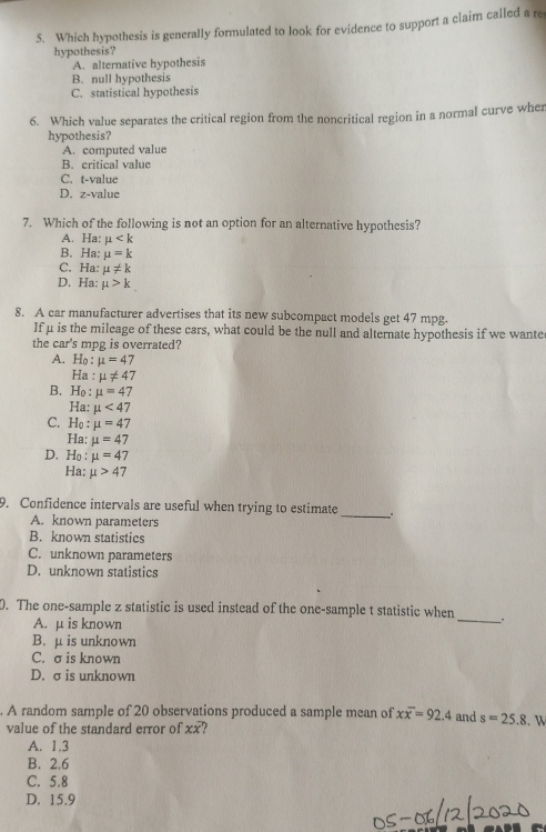 Which hypothesis is generally formulated to look for evidence to support a claim called a re
hypothesis?
A. alternative hypothesis
B. null hypothesis
C. statistical hypothesis
6. Which value separates the critical region from the noncritical region in a normal curve wher
hypothesis?
A. computed value
B. critical value
C. t-value
D. z-value
7. Which of the following is not an option for an alternative hypothesis?
A. Ha: mu
B. Ha: mu =k
C. Ha: mu != k
D. Ha: mu >k
8. A car manufacturer advertises that its new subcompact models get 47 mpg.
Ifμ is the mileage of these cars, what could be the null and alternate hypothesis if we wante
the car's mpg is overrated?
A. Ho : mu =47
Ha : mu != 47
B. Ho : mu =47
Ha: mu <47</tex>
C. Họ : mu =47
Ha: mu =47
D. Ho : mu =47
Ha: mu >47
9. Confidence intervals are useful when trying to estimate
A. known parameters
_
B. known statistics
C. unknown parameters
D. unknown statistics
0. The one-sample z statistic is used instead of the one-sample t statistic when _.
A. μ is known
B. μ is unknown
C. σ is known
D. σ is unknown
. A random sample of 20 observations produced a sample mean of xoverline x=92.4 and s=25.8. W
value of the standard error of xx
A. 1.3
B. 2.6
C. 5.8
D. 15.9