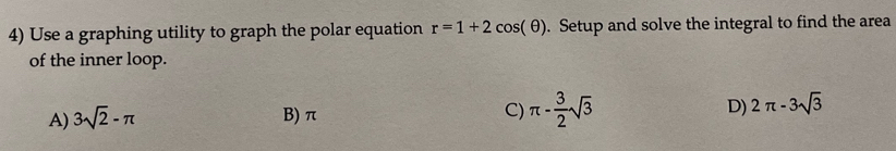 Use a graphing utility to graph the polar equation r=1+2cos (θ ). Setup and solve the integral to find the area
of the inner loop.
A) 3sqrt(2)-π B) π C) π - 3/2 sqrt(3) D) 2π -3sqrt(3)