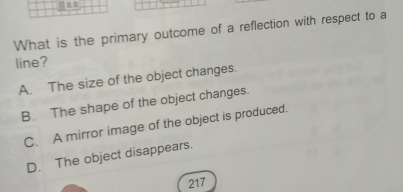 What is the primary outcome of a reflection with respect to a
line?
A. The size of the object changes.
B. The shape of the object changes.
C. A mirror image of the object is produced.
D. The object disappears.
217