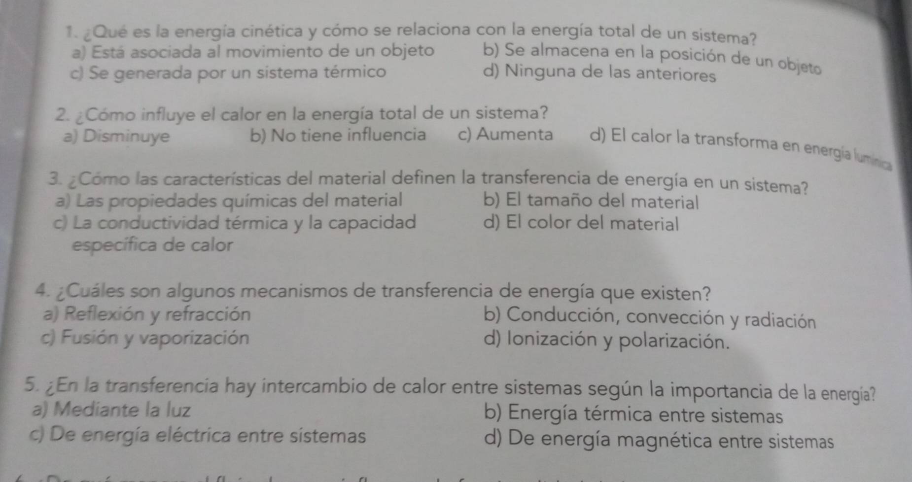 ¿Qué es la energía cinética y cómo se relaciona con la energía total de un sistema?
a) Está asociada al movimiento de un objeto b) Se almacena en la posición de un objeto
c) Se generada por un sistema térmico d) Ninguna de las anteriores
2. ¿Cómo influye el calor en la energía total de un sistema?
a) Disminuye b) No tiene influencia c) Aumenta d) El calor la transforma en energía lumínica
3. ¿Como las características del material definen la transferencia de energía en un sistema?
a) Las propiedades químicas del material b) El tamaño del material
c) La conductividad térmica y la capacidad d) El color del material
específica de calor
4. ¿Cuáles son algunos mecanismos de transferencia de energía que existen?
a) Reflexión y refracción b) Conducción, convección y radiación
c) Fusión y vaporización d) Ionización y polarización.
5. ¿En la transferencia hay intercambio de calor entre sistemas según la importancia de la energía?
a) Mediante la luz b) Energía térmica entre sistemas
c) De energía eléctrica entre sistemas d) De energía magnética entre sistemas