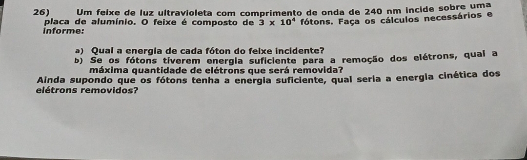 Um feixe de luz ultravioleta com comprimento de onda de 240 nm íncide sobre uma 
placa de alumínio. O feixe é composto de 3* 10^4 fótons. Faça os cálculos necessários e 
informe: 
a) Qual a energia de cada fóton do felxe incidente? 
b) Se os fótons tiverem energia suficiente para a remoção dos elétrons, qual a 
máxima quantidade de elétrons que será removida? 
Ainda supondo que os fótons tenha a energia suficiente, qual seria a energia cinética dos 
elétrons removidos?