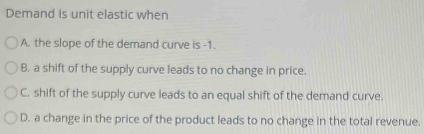 Demand is unit elastic when
A. the slope of the demand curve is -1.
B. a shift of the supply curve leads to no change in price.
C, shift of the supply curve leads to an equal shift of the demand curve.
D. a change in the price of the product leads to no change in the total revenue.