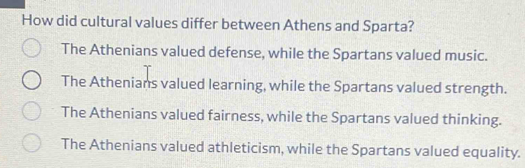 How did cultural values differ between Athens and Sparta?
The Athenians valued defense, while the Spartans valued music.
The Athenians valued learning, while the Spartans valued strength.
The Athenians valued fairness, while the Spartans valued thinking.
The Athenians valued athleticism, while the Spartans valued equality.