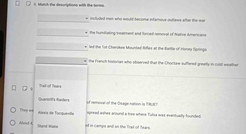 Match the descriptions with the terms.
included men who would become infamous outlaws after the war
the humiliating treatment and forced removal of Native Americans
led the 1st Cherokee Mounted Rifles at the Battle of Honey Springs
the French historian who observed that the Choctaw suffered greatly in cold weather
Trail of Tears
9.
Quantrill's Raiders of removal of the Osage nation is TRUE?
They we Alexis de Tocqueville spread ashes around a tree where Tulsa was eventually founded.
About 4, Stand Watie ed in camps and on the Trail of Tears.