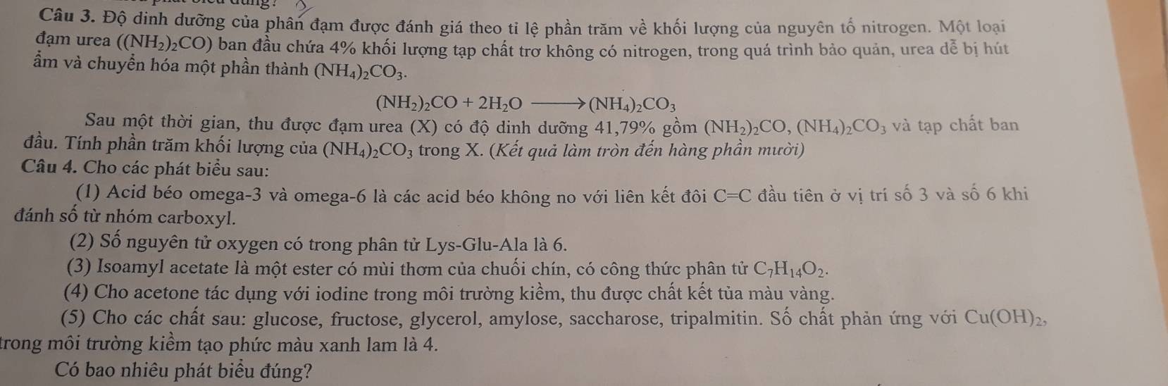 Độ dinh dưỡng của phân đạm được đánh giá theo tỉ lệ phần trăm về khối lượng của nguyên tố nitrogen. Một loại
đạm urea ((NH_2)_2CO) ban đầu chứa 4% khối lượng tạp chất trờ không có nitrogen, trong quá trình bảo quản, urea dễ bị hút
ẩm và chuyển hóa một phần thành (NH_4)_2CO_3.
(NH_2)_2CO+2H_2Oto (NH_4)_2CO_3
Sau một thời gian, thu được đạm urea (X) có độ dinh dưỡng 41,79% gồm (NH_2)_2CO,(NH_4)_2CO_3 và tạp chất ban
đầu. Tính phần trăm khối lượng của (NH_4)_2CO_3 trong X. (Kết quả làm tròn đến hàng phần mười)
Câu 4. Cho các phát biểu sau:
(1) Acid béo omega-3 và omega-6 là các acid béo không no với liên kết đôi C=C đầu tiên ở vị trí số 3 và số 6 khi
đánh số từ nhóm carboxyl.
(2) Số nguyên tử oxygen có trong phân tử Lys-Glu-Ala là 6.
(3) Isoamyl acetate là một ester có mùi thơm của chuối chín, có công thức phân tử C_7H_14O_2.
(4) Cho acetone tác dụng với iodine trong môi trường kiềm, thu được chất kết tủa màu vàng.
(5) Cho các chất sau: glucose, fructose, glycerol, amylose, saccharose, tripalmitin. Số chất phản ứng với Cu(OH)_2,
trong môi trường kiểm tạo phức màu xanh lam là 4.
Có bao nhiêu phát biểu đúng?