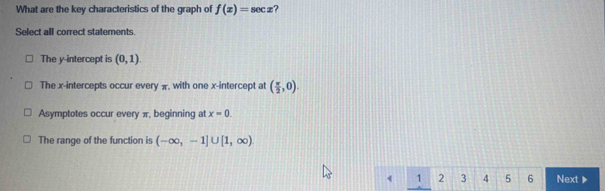 What are the key characteristics of the graph of f(x)=sec x ?
Select all correct statements.
The y-intercept is (0,1).
The x-intercepts occur every π, with one x-intercept at ( π /2 ,0).
Asymptotes occur every π, beginning at x=0.
The range of the function is (-∈fty ,-1]∪ [1,∈fty ).
1 2 3 4 5 6 Next ▶