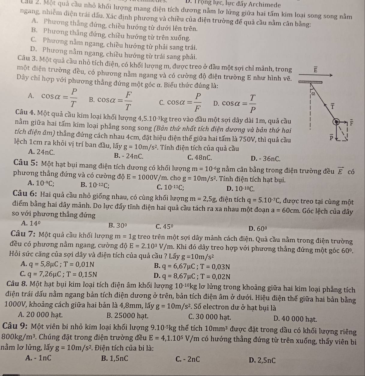 aes D. Trọng lực, lực đẩy Archimede
Cầu 2. Một quả cầu nhỏ khối lượng mang điện tích dương nằm lơ lửng giữa hai tấm kim loại song song nằm
ngang, nhiễm điện trái dấu. Xác định phương và chiều của điện trường để quả cầu nằm cân bằng:
A. Phương thẳng đứng, chiều hướng từ dưới lên trên.
B. Phương thẳng đứng, chiều hướng từ trên xuống.
C. Phương nằm ngang, chiều hướng từ phải sang trái.
D. Phương nằm ngang, chiều hướng từ trái sang phải.
Câu 3. Một quả cầu nhỏ tích điện, có khối lượng m, được treo ở đầu một sợi chỉ mảnh, trong E
một điện trường đều, có phương nằm ngang và có cường độ điện trường E như hình vẽ.
Dây chỉ hợp với phương thẳng đứng một góc α. Biểu thức đúng là:
A. cos alpha = P/T  B. cos alpha = F/T  C. cos alpha = P/F  D. cos alpha = T/P 
α
overline T
Câu 4. Một quả cầu kim loại khối lượng 4,5.10-³kg treo vào đầu một sợi dây dài 1m, quả cầu
F
nằm giữa hai tấm kim loại phẳng song song (Bản thứ nhất tích điện dương và bản thứ hai
tích điện âm) thẳng đứng cách nhau 4cm, đặt hiệu điện thế giữa hai tấm là 750V, thì quả cầu
overline p
lệch 1cm ra khỏi vị trí ban đầu, lấy g=10m/s^2. Tính điện tích của quả cầu
A. 24nC. B. - 24nC. C. 48nC. D. - 36nC.
Câu 5: Một hạt bụi mang điện tích dương có khối lượng m=10^(-6)g nằm cân bằng trong điện trường đều vector E có
phương thẳng đứng và có cường độ E=1000V/m. cho g=10m/s^2. Tính điện tích hạt bụi.
A. 10^(-9)C; B. 10^(-12)C; C. 10^(-11)C;
D. 10^(-10)C.
Câu 6: Hai quả cầu nhỏ giống nhau, có cùng khối lượng m=2,5g , điện tích q=5.10^(-7)C , được treo tại cùng một
điểm bằng hai dây mảnh. Do lực đẩy tĩnh điện hai quả cầu tách ra xa nhau một đoạn a=60cm. Góc lệch của dây
so với phương thẳng đứng
A. 14° B. 30° C. 45° D. 60°
Câu 7: Một quả cầu khối lượng m=1g treo trên một sợi dây mảnh cách điện. Quả cầu nằm trong điện trường
đều có phương nằm ngang, cường độ E=2.10^3V/m 1. Khi đó dây treo hợp với phương thẳng đứng một góc 60^0.
Hỏi sức căng của sợi dây và điện tích của quả cầu ? Lấy g=10m/s^2
A. q=5,8mu C;T=0,01N B. q=6,67mu C;T=0,03N
C. q=7,26mu C;T=0,15N D. q=8,67mu C;T=0,02N
Câu 8. Một hạt bụi kim loại tích điện âm khối lượng 10^(-10)kg lơ lửng trong khoảng giữa hai kim loại phẳng tích
điện trái dấu nằm ngang bản tích điện dương ở trên, bản tích điện âm ở dưới. Hiệu điện thế giữa hai bản bằng
1000V, khoảng cách giữa hai bản là 4,8mm, lấy g=10m/s^2 S. Số electron dư ở hạt bụi là
A. 20 000 hạt. B. 25000 hạt. C. 30 000 hạt. D. 40 000 hạt.
Câu 9: Một viên bi nhỏ kim loại khối lượng 9.10-5kg thể tích 10mm^3 được đặt trong dầu có khối lượng riêng
800kg/m^3. Chúng đặt trong điện trường đều E=4,1.10^5V/m có hướng thẳng đứng từ trên xuống, thấy viên bi
nằm lơ lửng, lấy g=10m/s^2 *. Điện tích của bi là:
A. - 1nC B. 1,5nC C. - 2nC D. 2,5nC