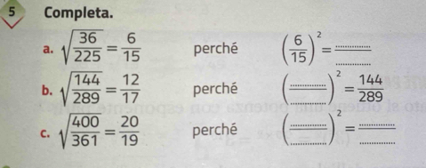 Completa. 
a. sqrt(frac 36)225= 6/15  perché ( 6/15 )^2= _ _  =
b. sqrt(frac 144)289= 12/17  perché (frac ............)^2= 144/289  __ 
C. sqrt(frac 400)361= 20/19  perché (frac .........end(pmatrix)^(2=frac ......)... ____