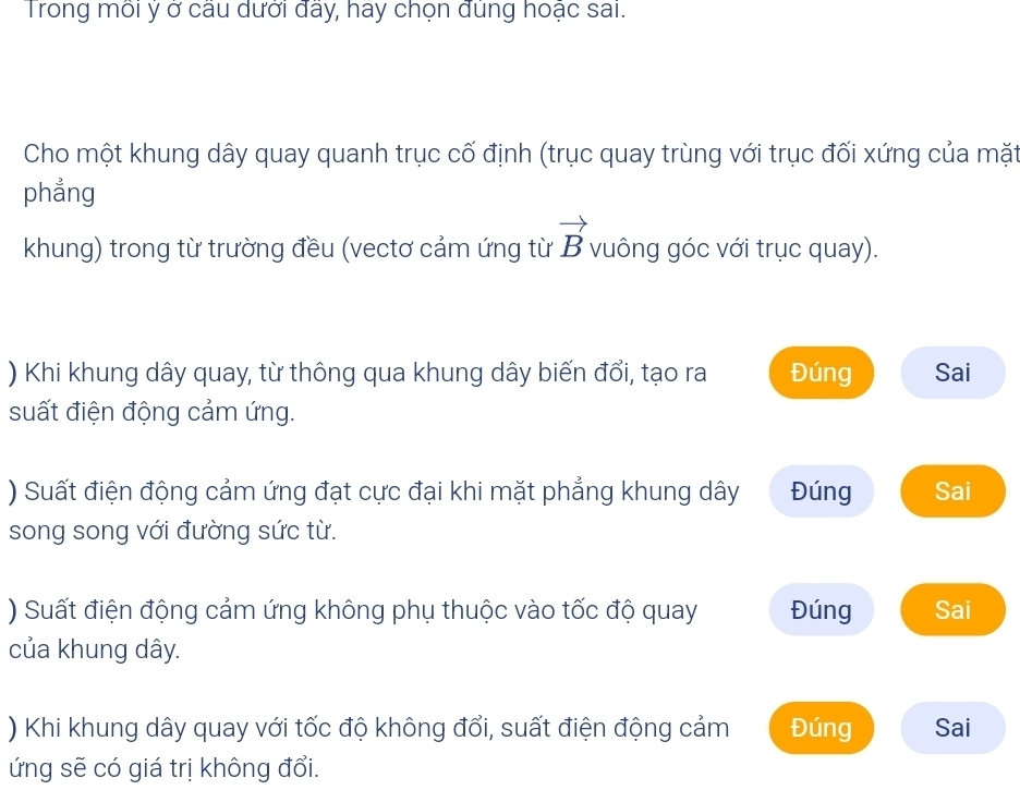 Trong mỗi ý ở câu dưới đãy, hay chọn đủng hoặc sai. 
Cho một khung dây quay quanh trục cố định (trục quay trùng với trục đối xứng của mặt 
phẳng 
khung) trong từ trường đều (vectơ cảm ứng từ vector B vuông góc với trục quay). 
) Khi khung dây quay, từ thông qua khung dây biến đổi, tạo ra Đúng Sai 
suất điện động cảm ứng. 
) Suất điện động cảm ứng đạt cực đại khi mặt phẳng khung dây Đúng Sai 
song song với đường sức từ. 
) Suất điện động cảm ứng không phụ thuộc vào tốc độ quay Đúng Sai 
của khung dây. 
) Khi khung dây quay với tốc độ không đổi, suất điện động cảm Đúng Sai 
ứng sẽ có giá trị không đổi.