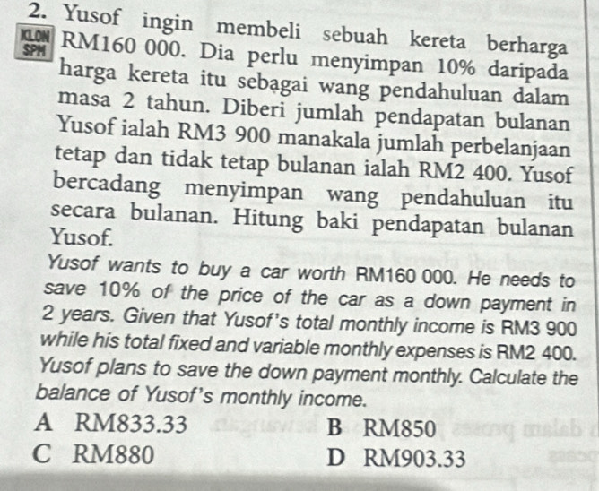 Yusof ingin membeli sebuah kereta berharga
ICLON
SPM RM160 000. Dia perlu menyimpan 10% daripada
harga kereta itu sebagai wang pendahuluan dalam
masa 2 tahun. Diberi jumlah pendapatan bulanan
Yusof ialah RM3 900 manakala jumlah perbelanjaan
tetap dan tidak tetap bulanan ialah RM2 400. Yusof
bercadang menyimpan wang pendahuluan itu
secara bulanan. Hitung baki pendapatan bulanan
Yusof.
Yusof wants to buy a car worth RM160 000. He needs to
save 10% of the price of the car as a down payment in
2 years. Given that Yusof's total monthly income is RM3 900
while his total fixed and variable monthly expenses is RM2 400.
Yusof plans to save the down payment monthly. Calculate the
balance of Yusof's monthly income.
A RM833.33 B RM850
C RM880 D RM903.33