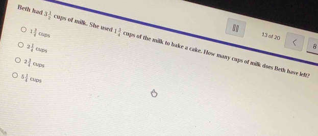 1 3/4 cups. 13 of 20 1
Beth had 3 1/2 cups of milk. She used 1 3/4 cups of the milk to bake a cake. How many cups of milk does Beth have left?
2 1/4 cups
8
2 3/4 cups
5 1/4 cups