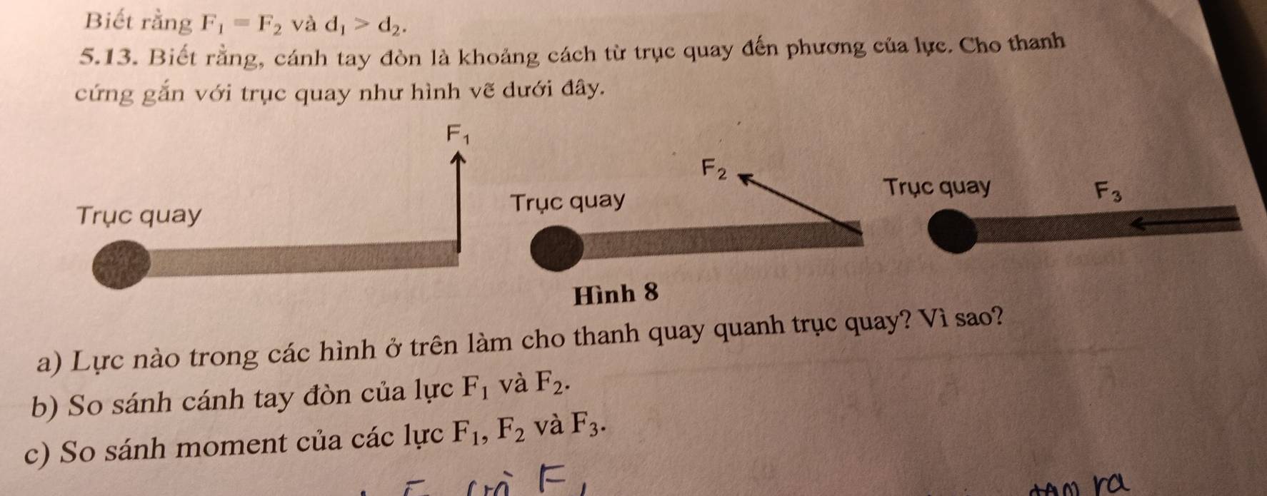 Biết rằng F_1=F_2 và d_1>d_2.
5.13. Biết rằng, cánh tay đòn là khoảng cách từ trục quay đến phương của lực. Cho thanh
cứng gắn với trục quay như hình vẽ dưới đây.
rục quay F_3
a) Lực nào trong các hình ở trên làm cho thanh quay quanh trục quay? Vì sao?
b) So sánh cánh tay đòn của lực F_1 và F_2.
c) So sánh moment của các lực F_1,F_2 và F_3.
ro