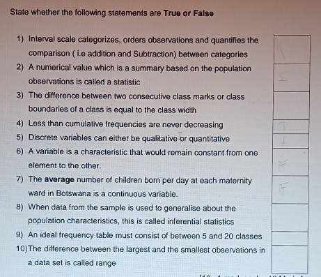 State whether the following statements are True or False 
1) Interval scale categorizes, orders observations and quantifies the 
comparison ( i.e addition and Subtraction) between categories 
2) A numerical value which is a summary based on the population 
observations is called a statistic 
3) The difference between two consecutive class marks or class 
boundaries of a class is equal to the class width 
4) Less than cumulative frequencies are never decreasing 
5) Discrete variables can either be qualitative or quantitative 
6) A variable is a characteristic that would remain constant from one 
element to the other. 
7) The average number of children born per day at each maternity 
ward in Botswana is a continuous variable. 
8) When data from the sample is used to generalise about the 
population characteristics, this is called inferential statistics 
9) An ideal frequency table must consist of between 5 and 20 classes 
10)The difference between the largest and the smallest observations in 
a data set is called range