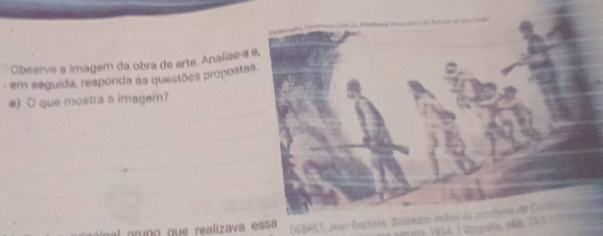 Observe a imagem da obra de arté. Analise-a 
. em seguida, responda às questões proposta 
e) O que mostra a imagem? 
al gruño que realizava essa DEBRET, Jean-Baptiste, Soldados índios da pimíheo de Carote 
aa 1 834, 1 stografa, pia 2 4 3 v