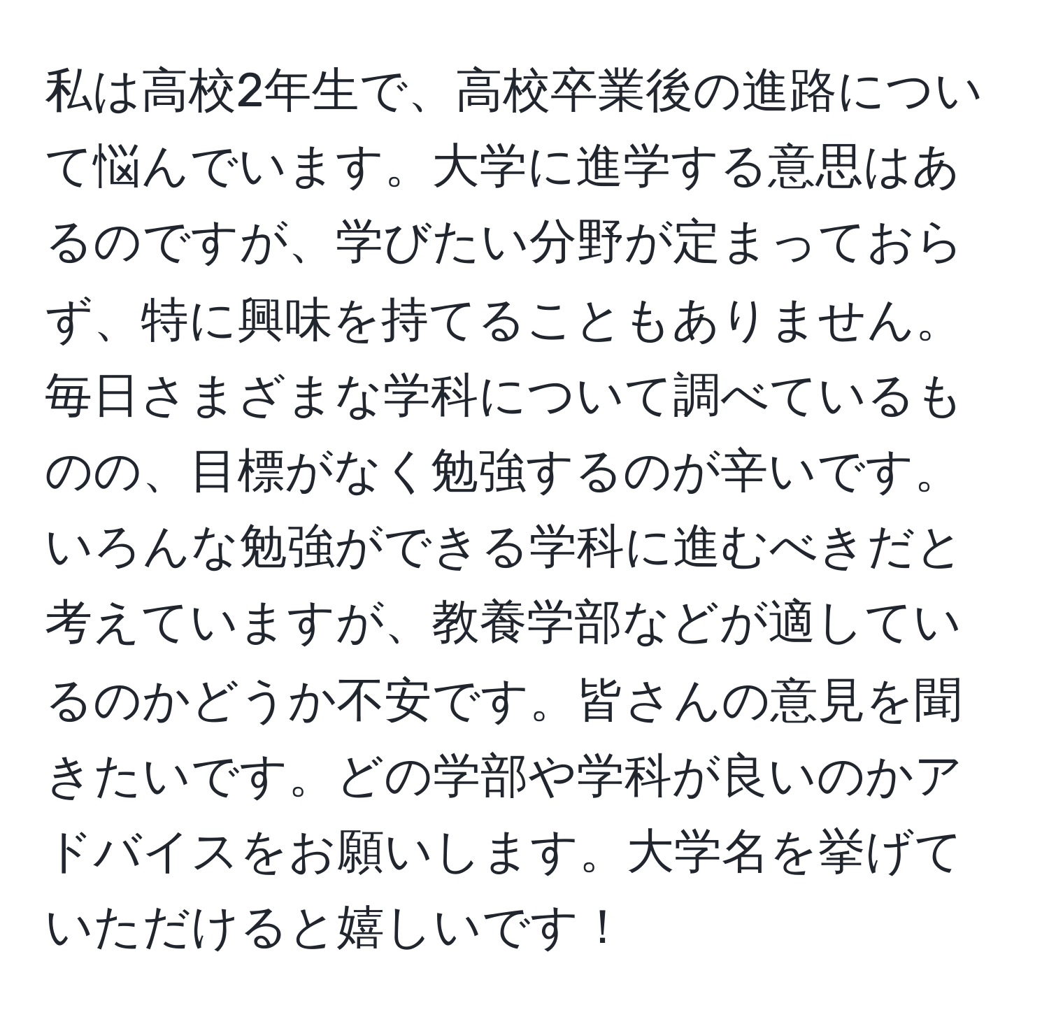 私は高校2年生で、高校卒業後の進路について悩んでいます。大学に進学する意思はあるのですが、学びたい分野が定まっておらず、特に興味を持てることもありません。毎日さまざまな学科について調べているものの、目標がなく勉強するのが辛いです。いろんな勉強ができる学科に進むべきだと考えていますが、教養学部などが適しているのかどうか不安です。皆さんの意見を聞きたいです。どの学部や学科が良いのかアドバイスをお願いします。大学名を挙げていただけると嬉しいです！