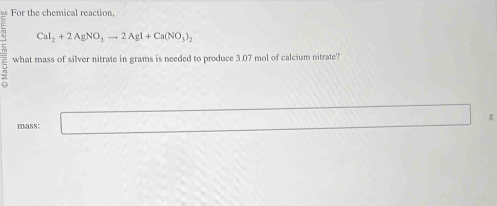 For the chemical reaction,
CaI_2+2AgNO_3to 2AgI+Ca(NO_3)_2
5 what mass of silver nitrate in grams is needed to produce 3.07 mol of calcium nitrate? 
mass: □
overline  g