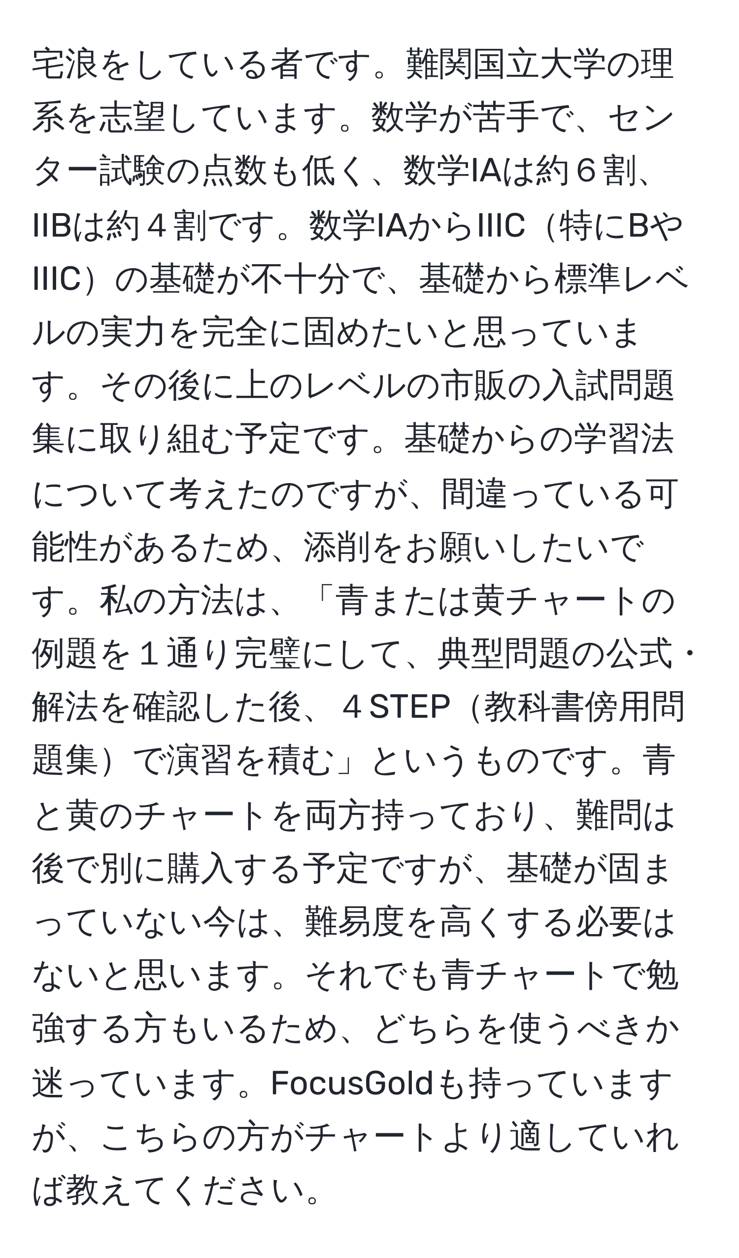 宅浪をしている者です。難関国立大学の理系を志望しています。数学が苦手で、センター試験の点数も低く、数学IAは約６割、IIBは約４割です。数学IAからIIIC特にBやIIICの基礎が不十分で、基礎から標準レベルの実力を完全に固めたいと思っています。その後に上のレベルの市販の入試問題集に取り組む予定です。基礎からの学習法について考えたのですが、間違っている可能性があるため、添削をお願いしたいです。私の方法は、「青または黄チャートの例題を１通り完璧にして、典型問題の公式・解法を確認した後、４STEP教科書傍用問題集で演習を積む」というものです。青と黄のチャートを両方持っており、難問は後で別に購入する予定ですが、基礎が固まっていない今は、難易度を高くする必要はないと思います。それでも青チャートで勉強する方もいるため、どちらを使うべきか迷っています。FocusGoldも持っていますが、こちらの方がチャートより適していれば教えてください。