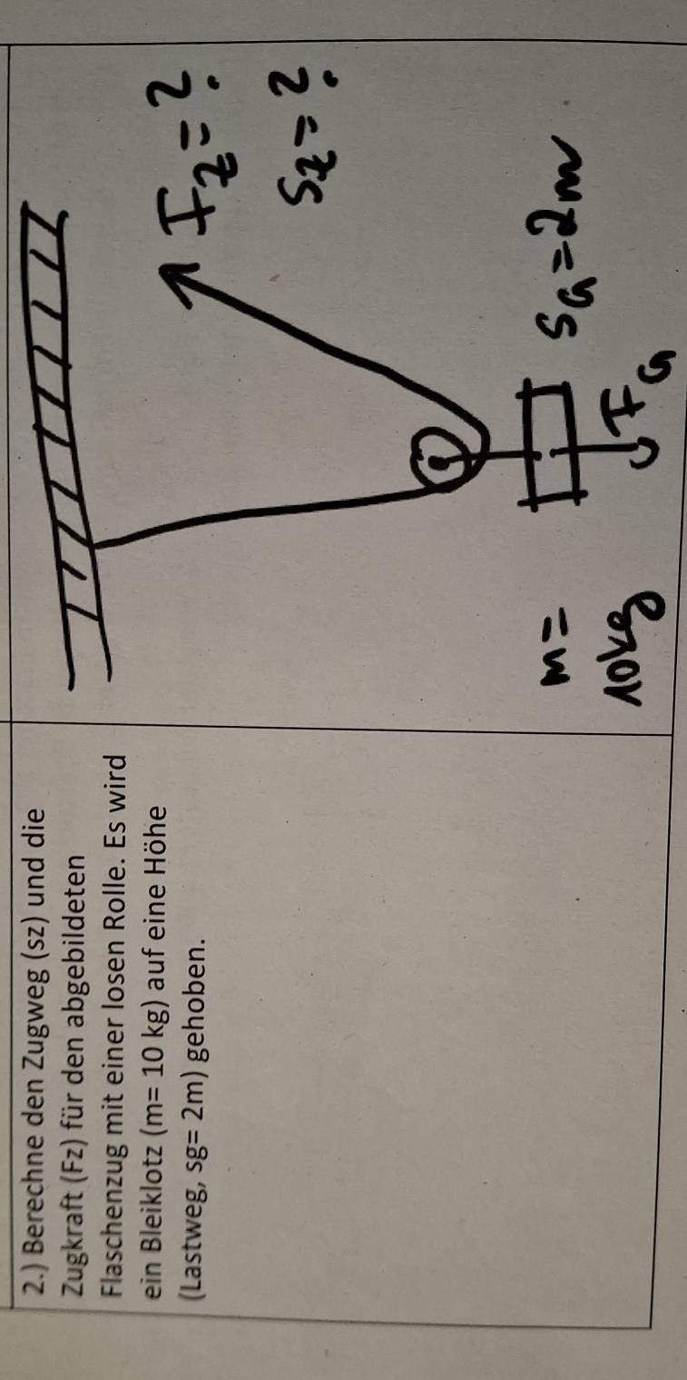 2.) Berechne den Zugweg (sz) und die 
Zugkraft (Fz) für den abgebildeten 
Flaschenzug mit einer losen Rolle. Es wird 
ein Bleiklotz (m=10kg) auf eine Höhe 
(Lastweg, sg=2m) gehoben.