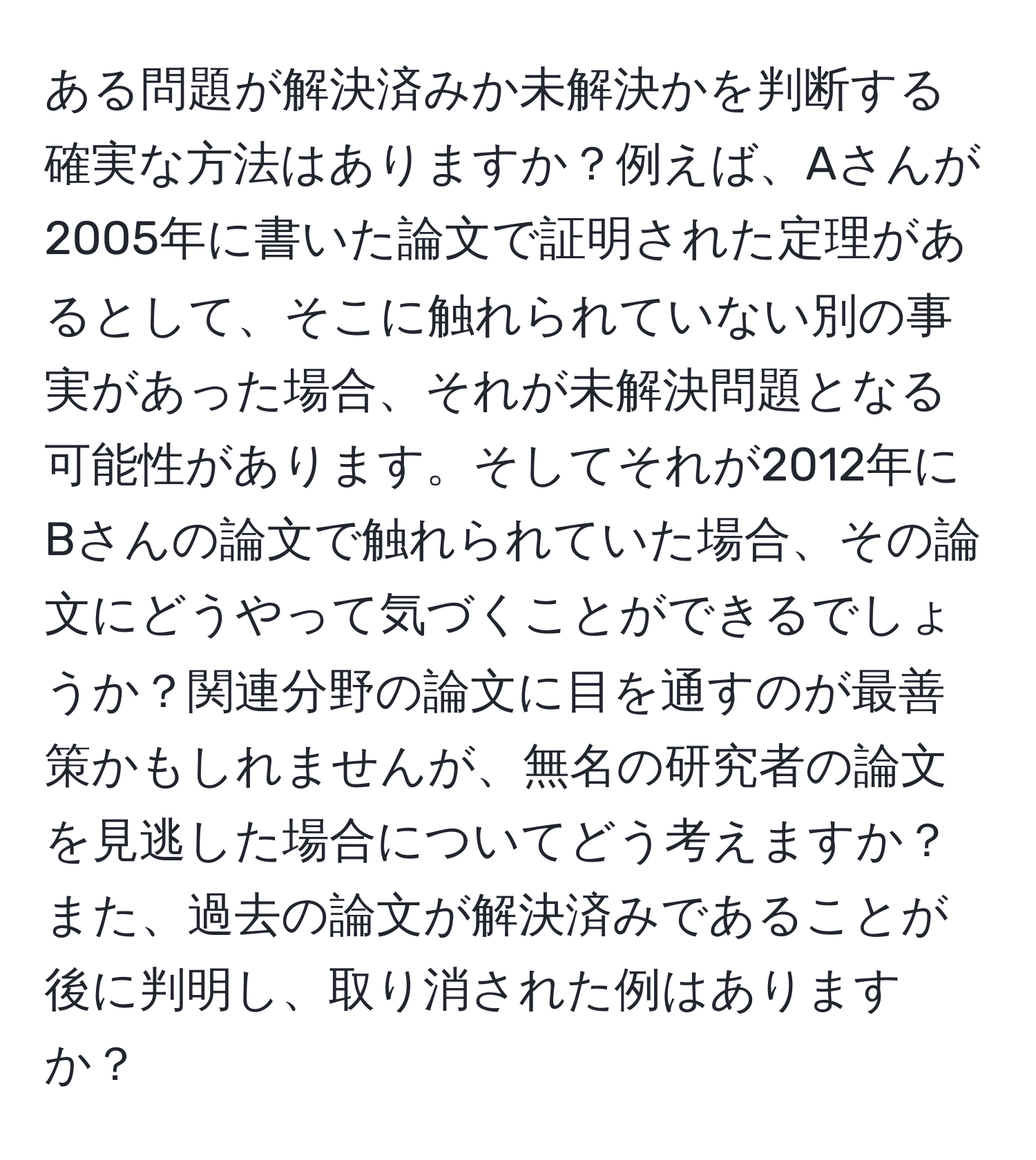 ある問題が解決済みか未解決かを判断する確実な方法はありますか？例えば、Aさんが2005年に書いた論文で証明された定理があるとして、そこに触れられていない別の事実があった場合、それが未解決問題となる可能性があります。そしてそれが2012年にBさんの論文で触れられていた場合、その論文にどうやって気づくことができるでしょうか？関連分野の論文に目を通すのが最善策かもしれませんが、無名の研究者の論文を見逃した場合についてどう考えますか？また、過去の論文が解決済みであることが後に判明し、取り消された例はありますか？