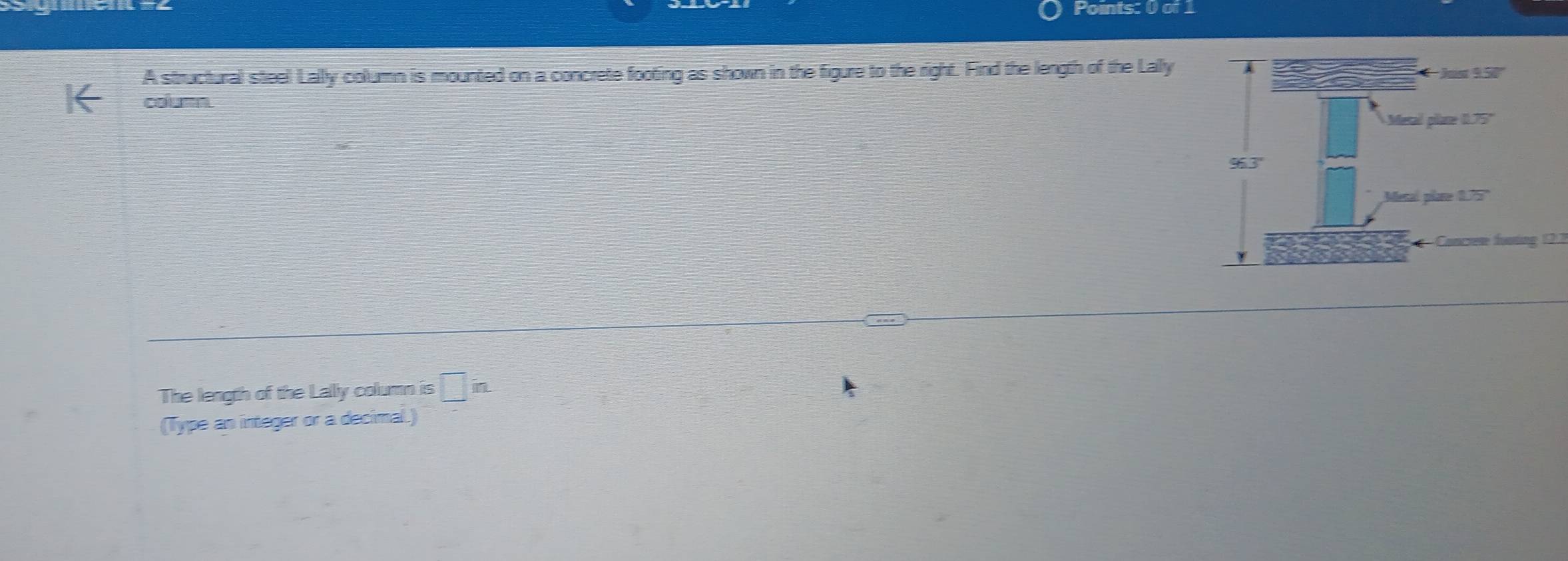 A structural steel Lally column is mounted on a concrete footing as shown in the figure to the right. Find the length of the Lally 
coum 
Canree funing 12.3
The length of the Lally column is □ in. 
(Type an integer or a decimal.)