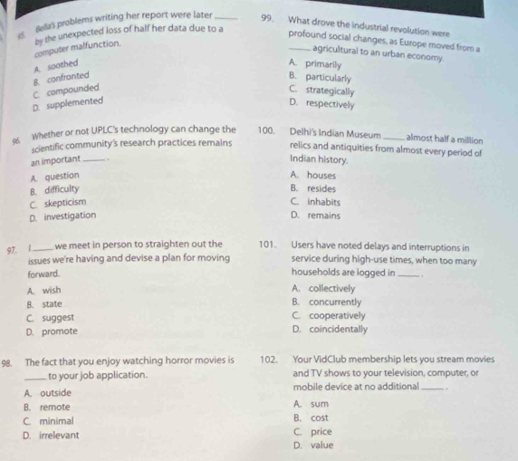 Bella's problems writing her report were later _99. What drove the industrial revolution were
by the unexpected loss of half her data due to a
profound social changes, as Europe moved from a
computer malfunction
agricultural to an urban economy.
B. confronted A. soothed
A. primarily
B. particularly
D. supplemented C. compounded
C. strategically
D. respectively
9. Whether or not UPLC's technology can change the 100. Delhi's Indian Museum_ almost half a million
scientific community's research practices remains relics and antiquities from almost every period of
an important_ .
Indian history
A. question A. houses B. resides
B. difficulty
C. skepticism C. inhabits
D. investigation D. remains
97. 1_ we meet in person to straighten out the 101. Users have noted delays and interruptions in
issues we're having and devise a plan for moving service during high-use times, when too many
forward. households are logged in_
A. wish A. collectively
B. state B. concurrently
C. suggest C. cooperatively
D. promote D. coincidentally
98. The fact that you enjoy watching horror movies is 102. Your VidClub membership lets you stream movies
_to your job application. and TV shows to your television, computer, or
A. outside mobile device at no additional _ .
B. remote A. sum
C. minimal B. cost
D. irrelevant C. price
D. value