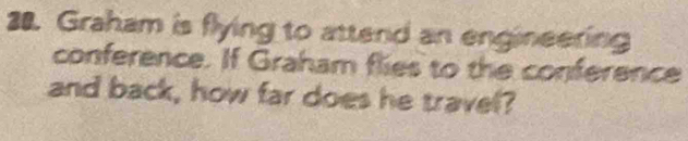 Graham is flying to attend an engineering 
conference. If Graham flies to the conference 
and back, how far does he travel?