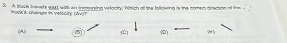 A truck travels east with an increasing velocity. Which of the following is the correct direction of the
truck's change in velocity (Δv)?
(A) (C) (D) (E)