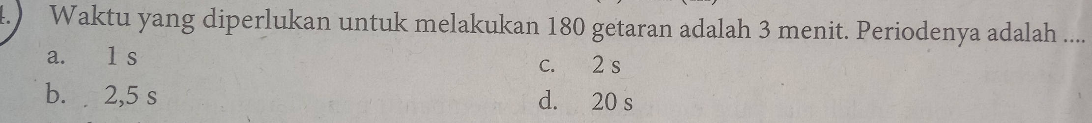 4.) Waktu yang diperlukan untuk melakukan 180 getaran adalah 3 menit. Periodenya adalah ....
a. 1 s
c. 2 s
b. 2,5 s d. 20 s