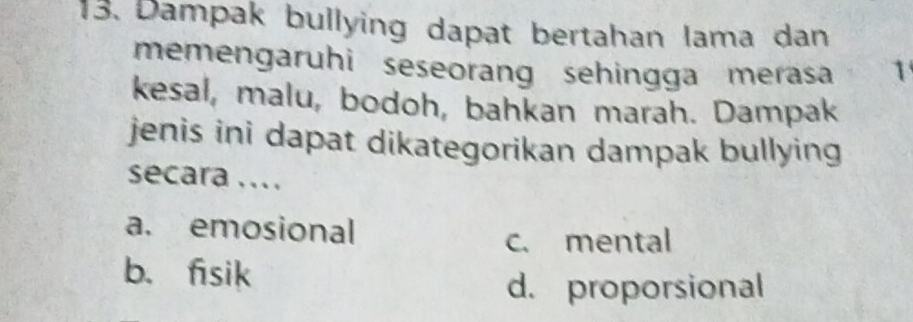 Dampak bullying dapat bertahan lama dan
memengaruhi seseorang sehingga merasa 1
kesal, malu, bodoh, bahkan marah. Dampak
jenis ini dapat dikategorikan dampak bullying
secara ....
a. emosional
c. mental
b. fsik
d. proporsional