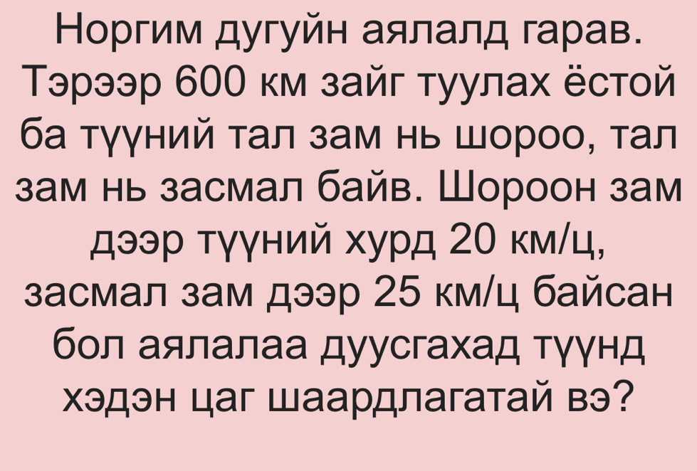 Норгим дугуйн аялалд гарав. 
Τэрээр 600 км зайг туулах ёстой 
ба τγγний τал зам нь шороо, τал 
зам нь засмал байв. Шороон зам 
дээр τγγний хурд 2Ο км/ц, 
засмал зам дээр 25 км/ц байсан 
бол аялалаа дуусгахад тγγнд 
Χэдэн цаг Шаардлагатай вэ?